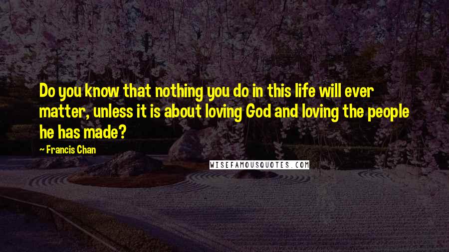 Francis Chan Quotes: Do you know that nothing you do in this life will ever matter, unless it is about loving God and loving the people he has made?