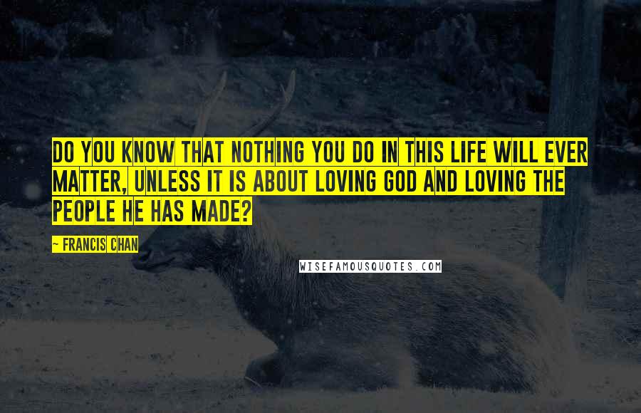 Francis Chan Quotes: Do you know that nothing you do in this life will ever matter, unless it is about loving God and loving the people he has made?