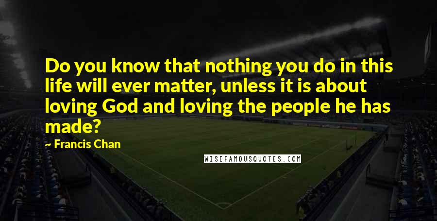 Francis Chan Quotes: Do you know that nothing you do in this life will ever matter, unless it is about loving God and loving the people he has made?