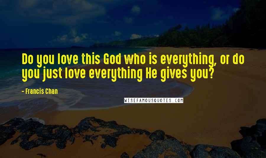 Francis Chan Quotes: Do you love this God who is everything, or do you just love everything He gives you?