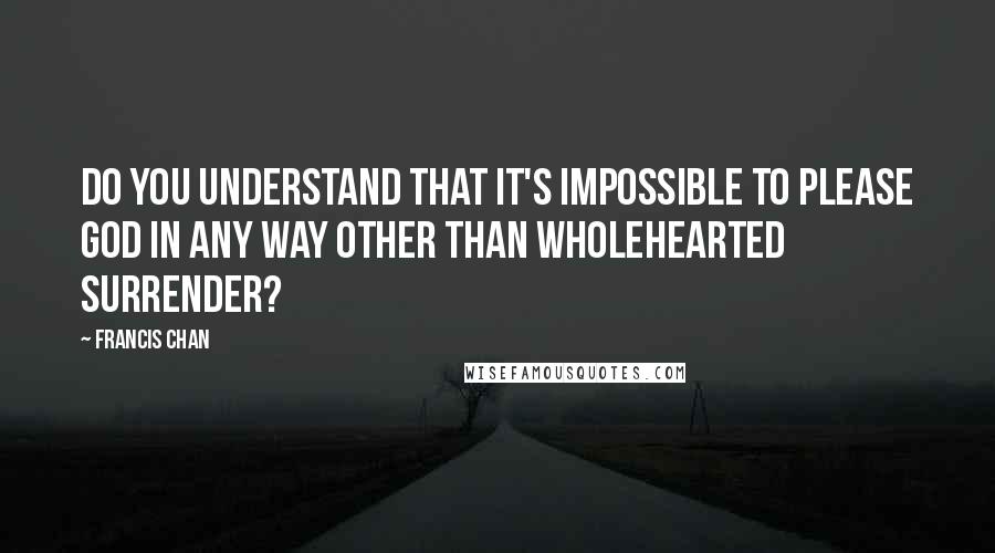 Francis Chan Quotes: Do you understand that it's impossible to please God in any way other than wholehearted surrender?