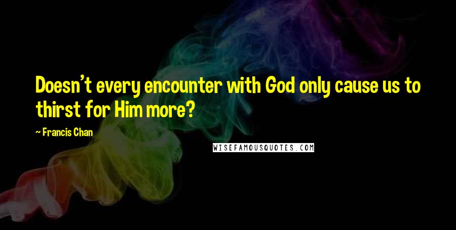 Francis Chan Quotes: Doesn't every encounter with God only cause us to thirst for Him more?