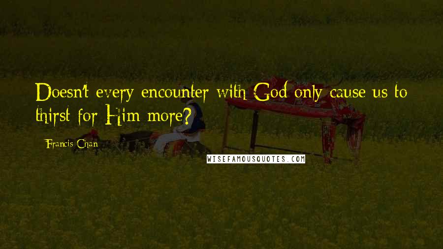 Francis Chan Quotes: Doesn't every encounter with God only cause us to thirst for Him more?