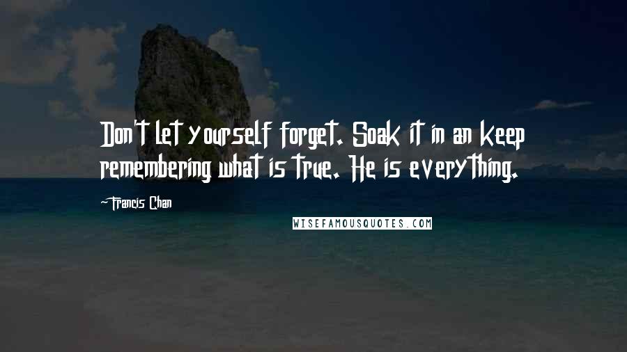 Francis Chan Quotes: Don't let yourself forget. Soak it in an keep remembering what is true. He is everything.