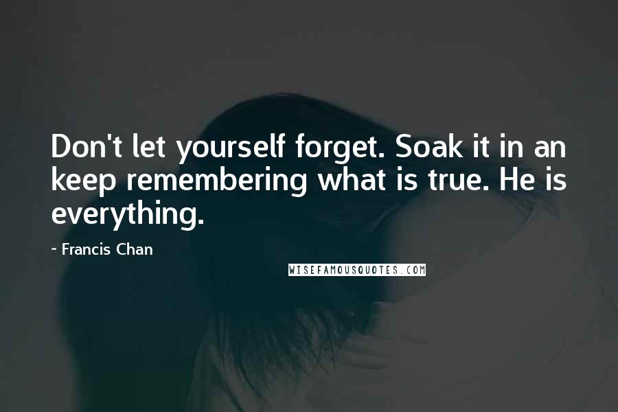 Francis Chan Quotes: Don't let yourself forget. Soak it in an keep remembering what is true. He is everything.