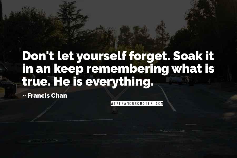 Francis Chan Quotes: Don't let yourself forget. Soak it in an keep remembering what is true. He is everything.