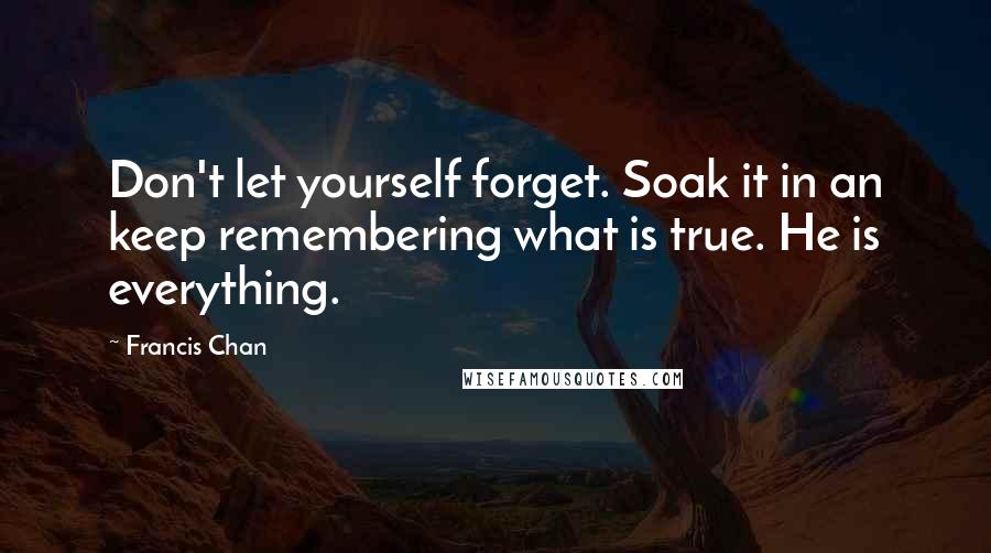 Francis Chan Quotes: Don't let yourself forget. Soak it in an keep remembering what is true. He is everything.