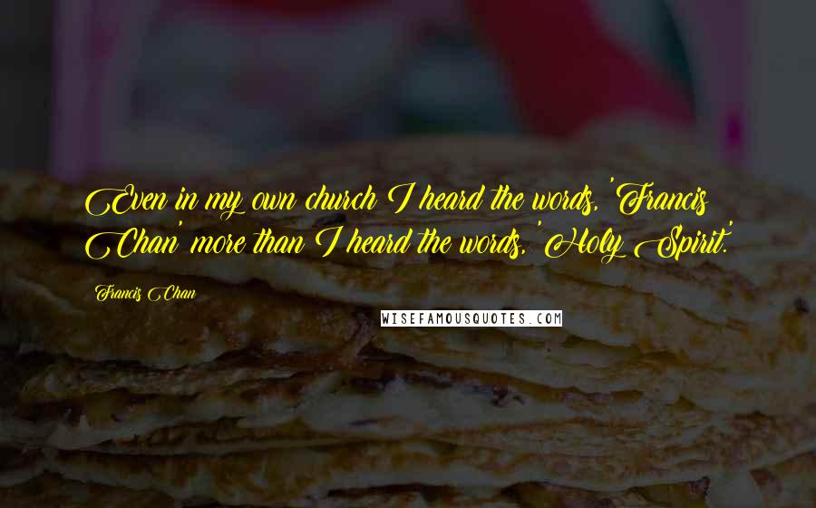 Francis Chan Quotes: Even in my own church I heard the words, 'Francis Chan' more than I heard the words, 'Holy Spirit.'