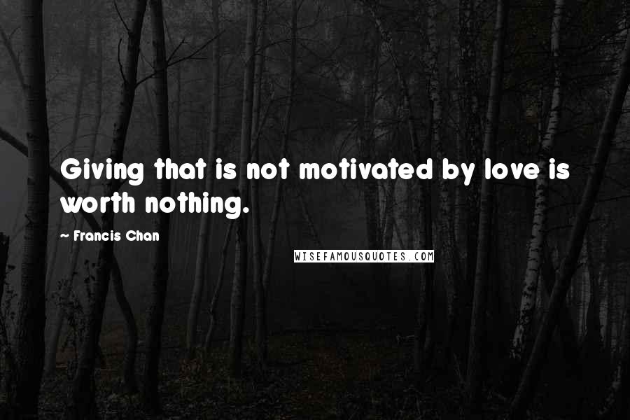 Francis Chan Quotes: Giving that is not motivated by love is worth nothing.