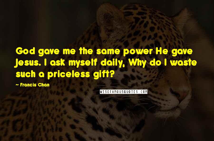 Francis Chan Quotes: God gave me the same power He gave Jesus. I ask myself daily, Why do I waste such a priceless gift?