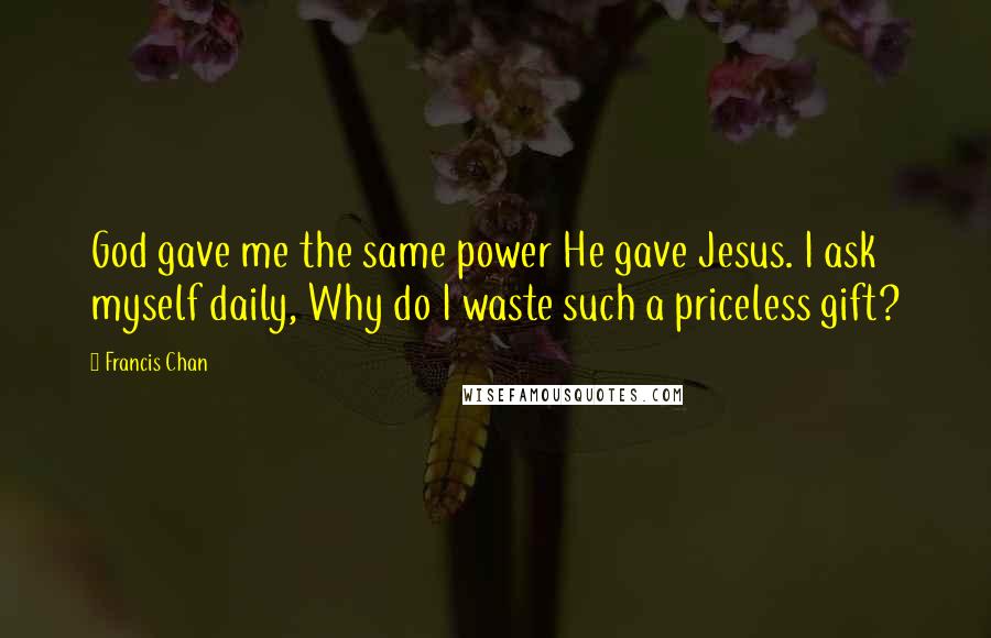 Francis Chan Quotes: God gave me the same power He gave Jesus. I ask myself daily, Why do I waste such a priceless gift?