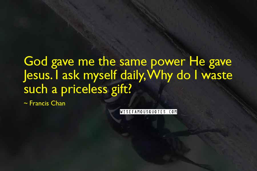 Francis Chan Quotes: God gave me the same power He gave Jesus. I ask myself daily, Why do I waste such a priceless gift?