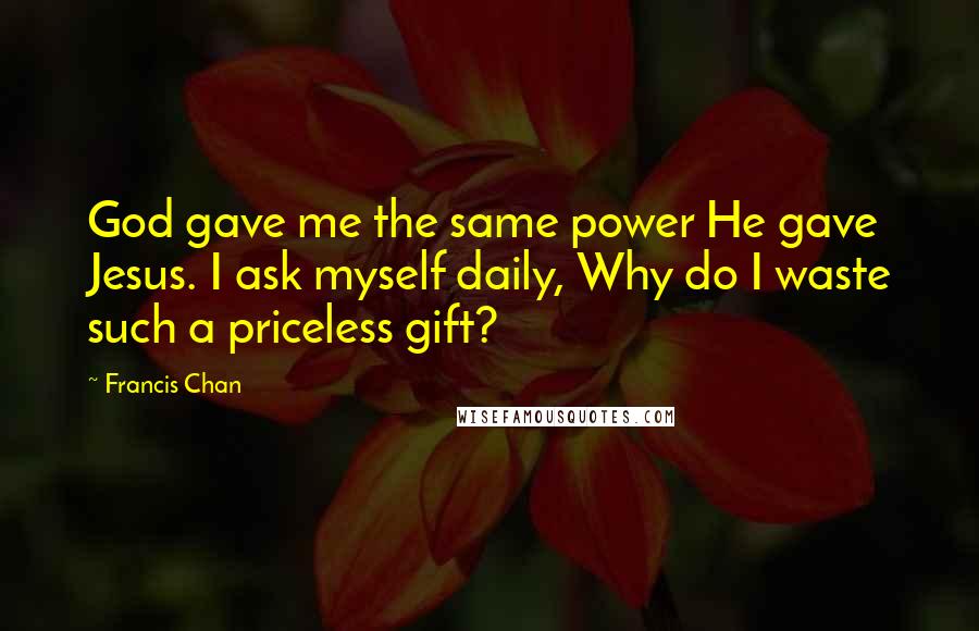 Francis Chan Quotes: God gave me the same power He gave Jesus. I ask myself daily, Why do I waste such a priceless gift?