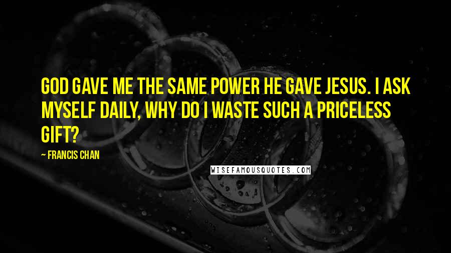 Francis Chan Quotes: God gave me the same power He gave Jesus. I ask myself daily, Why do I waste such a priceless gift?