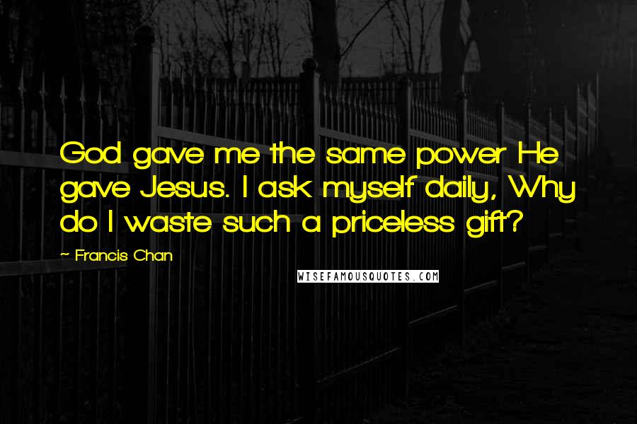 Francis Chan Quotes: God gave me the same power He gave Jesus. I ask myself daily, Why do I waste such a priceless gift?