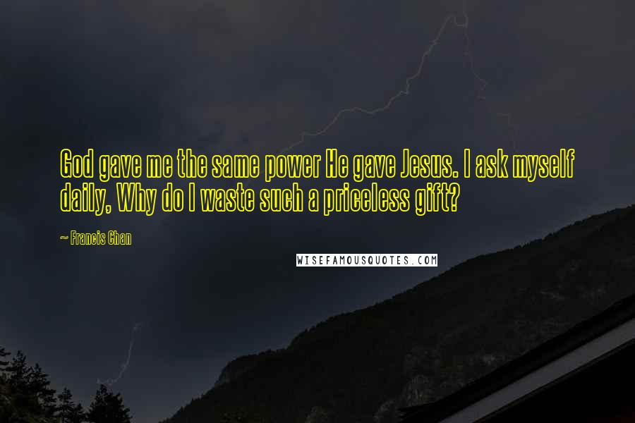 Francis Chan Quotes: God gave me the same power He gave Jesus. I ask myself daily, Why do I waste such a priceless gift?