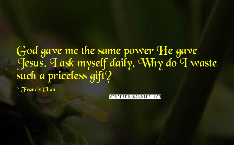 Francis Chan Quotes: God gave me the same power He gave Jesus. I ask myself daily, Why do I waste such a priceless gift?