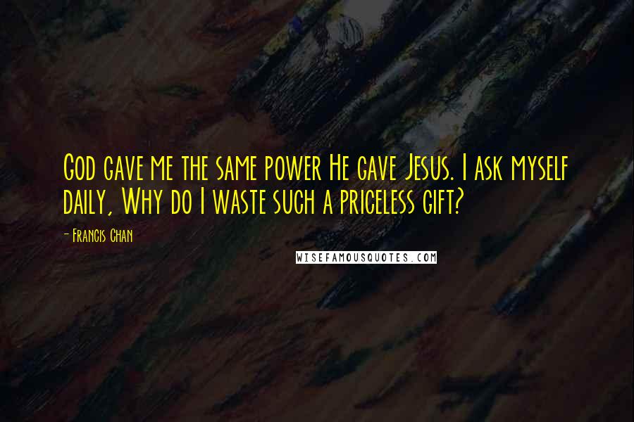 Francis Chan Quotes: God gave me the same power He gave Jesus. I ask myself daily, Why do I waste such a priceless gift?