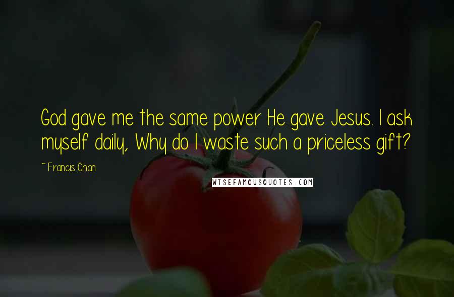 Francis Chan Quotes: God gave me the same power He gave Jesus. I ask myself daily, Why do I waste such a priceless gift?
