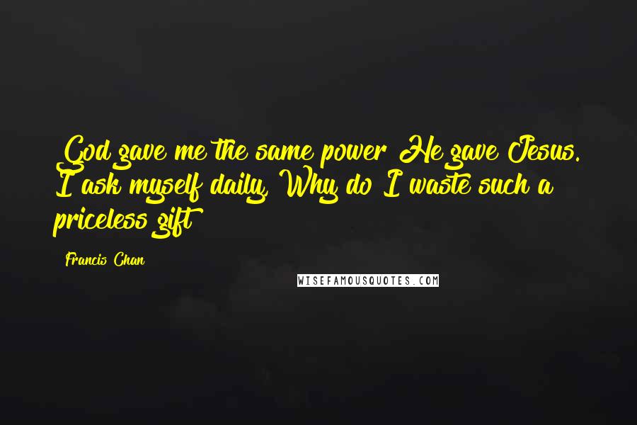 Francis Chan Quotes: God gave me the same power He gave Jesus. I ask myself daily, Why do I waste such a priceless gift?