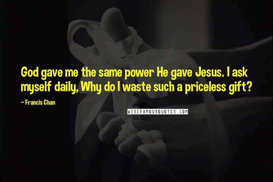 Francis Chan Quotes: God gave me the same power He gave Jesus. I ask myself daily, Why do I waste such a priceless gift?