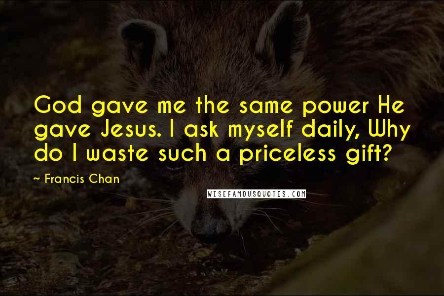 Francis Chan Quotes: God gave me the same power He gave Jesus. I ask myself daily, Why do I waste such a priceless gift?