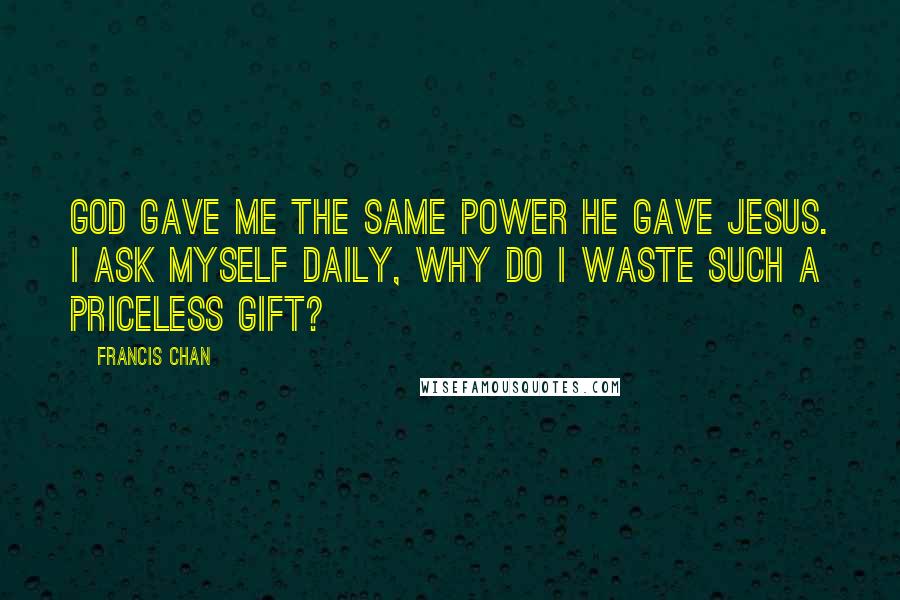 Francis Chan Quotes: God gave me the same power He gave Jesus. I ask myself daily, Why do I waste such a priceless gift?