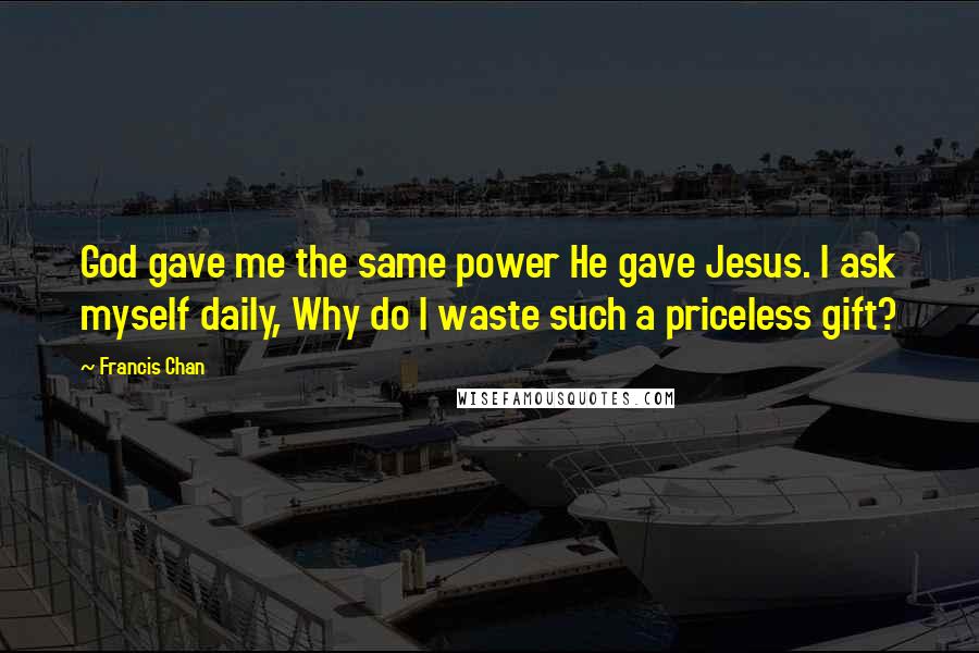 Francis Chan Quotes: God gave me the same power He gave Jesus. I ask myself daily, Why do I waste such a priceless gift?