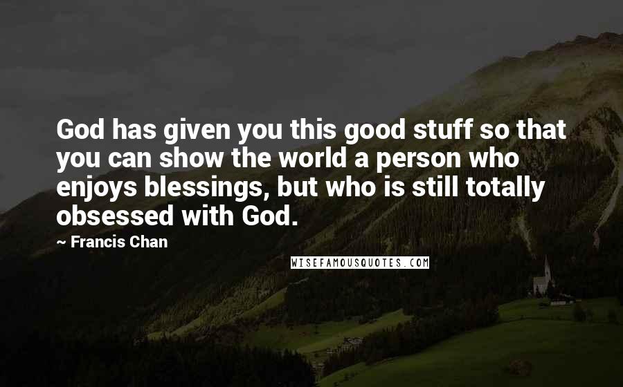 Francis Chan Quotes: God has given you this good stuff so that you can show the world a person who enjoys blessings, but who is still totally obsessed with God.