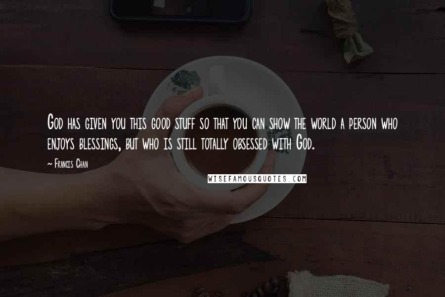 Francis Chan Quotes: God has given you this good stuff so that you can show the world a person who enjoys blessings, but who is still totally obsessed with God.
