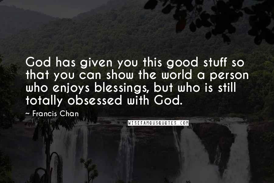 Francis Chan Quotes: God has given you this good stuff so that you can show the world a person who enjoys blessings, but who is still totally obsessed with God.