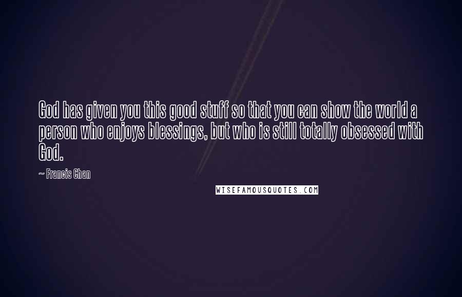 Francis Chan Quotes: God has given you this good stuff so that you can show the world a person who enjoys blessings, but who is still totally obsessed with God.