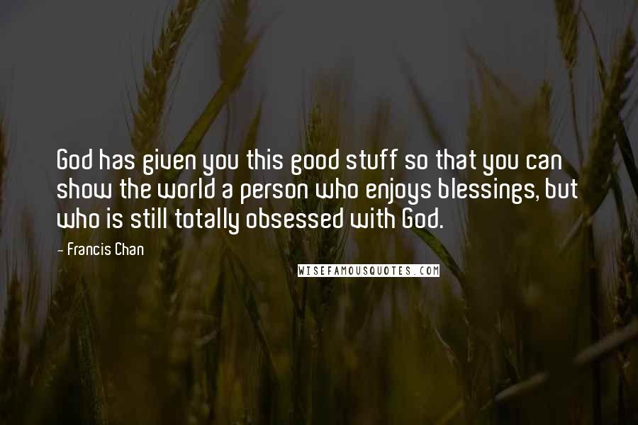 Francis Chan Quotes: God has given you this good stuff so that you can show the world a person who enjoys blessings, but who is still totally obsessed with God.