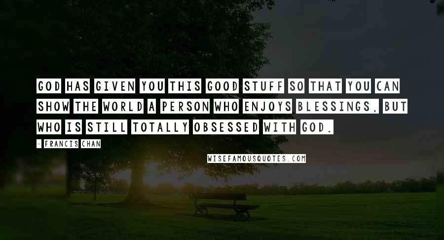 Francis Chan Quotes: God has given you this good stuff so that you can show the world a person who enjoys blessings, but who is still totally obsessed with God.