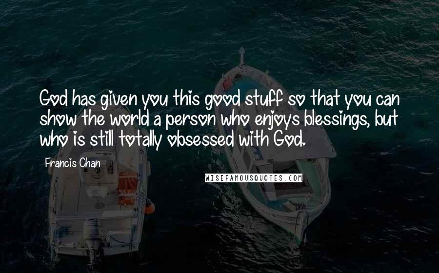 Francis Chan Quotes: God has given you this good stuff so that you can show the world a person who enjoys blessings, but who is still totally obsessed with God.