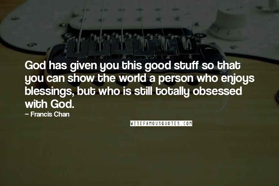 Francis Chan Quotes: God has given you this good stuff so that you can show the world a person who enjoys blessings, but who is still totally obsessed with God.