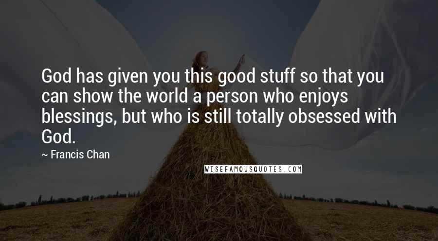 Francis Chan Quotes: God has given you this good stuff so that you can show the world a person who enjoys blessings, but who is still totally obsessed with God.