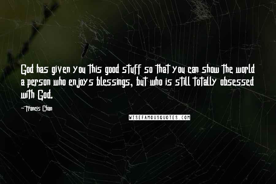 Francis Chan Quotes: God has given you this good stuff so that you can show the world a person who enjoys blessings, but who is still totally obsessed with God.