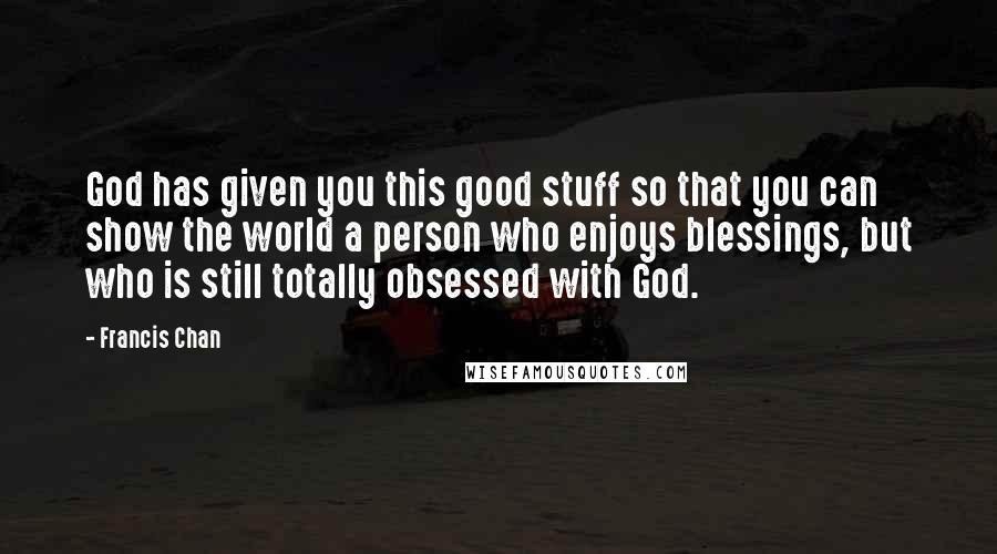 Francis Chan Quotes: God has given you this good stuff so that you can show the world a person who enjoys blessings, but who is still totally obsessed with God.