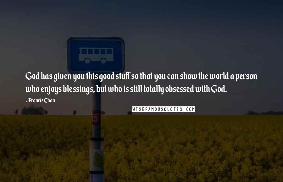 Francis Chan Quotes: God has given you this good stuff so that you can show the world a person who enjoys blessings, but who is still totally obsessed with God.