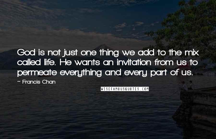 Francis Chan Quotes: God is not just one thing we add to the mix called life. He wants an invitation from us to permeate everything and every part of us.