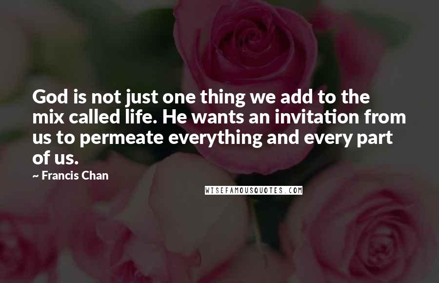 Francis Chan Quotes: God is not just one thing we add to the mix called life. He wants an invitation from us to permeate everything and every part of us.