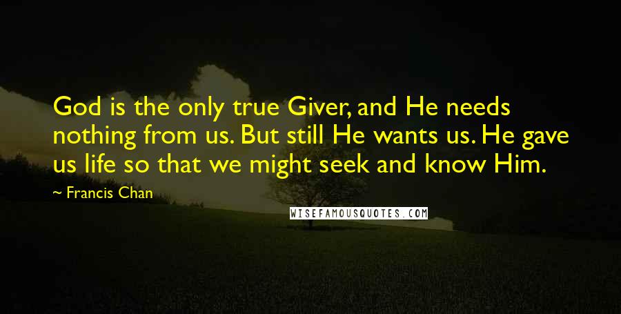 Francis Chan Quotes: God is the only true Giver, and He needs nothing from us. But still He wants us. He gave us life so that we might seek and know Him.