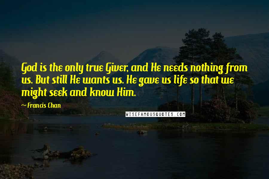 Francis Chan Quotes: God is the only true Giver, and He needs nothing from us. But still He wants us. He gave us life so that we might seek and know Him.