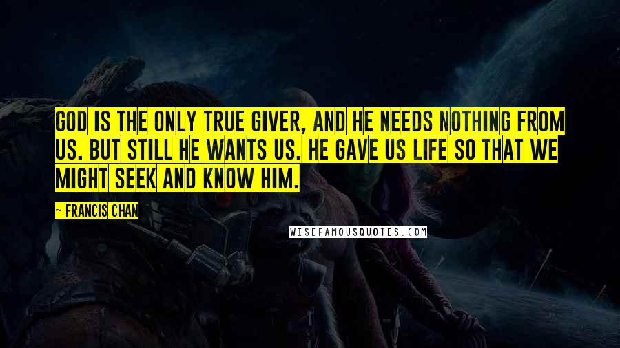 Francis Chan Quotes: God is the only true Giver, and He needs nothing from us. But still He wants us. He gave us life so that we might seek and know Him.