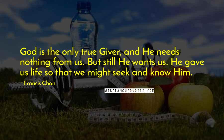 Francis Chan Quotes: God is the only true Giver, and He needs nothing from us. But still He wants us. He gave us life so that we might seek and know Him.