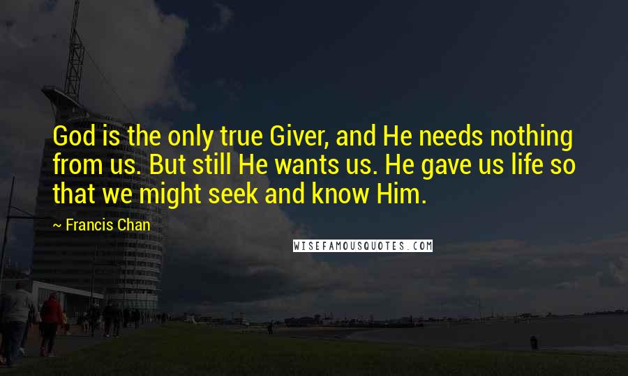 Francis Chan Quotes: God is the only true Giver, and He needs nothing from us. But still He wants us. He gave us life so that we might seek and know Him.