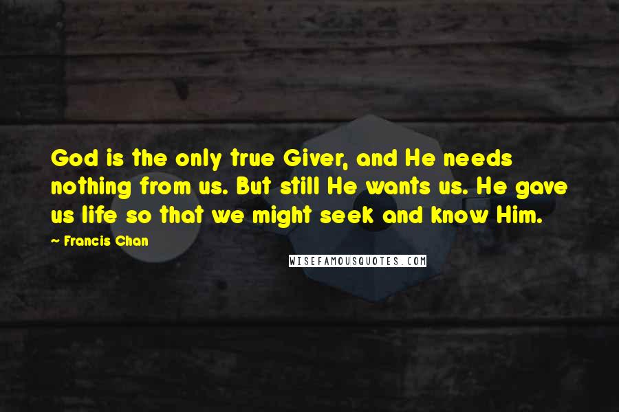 Francis Chan Quotes: God is the only true Giver, and He needs nothing from us. But still He wants us. He gave us life so that we might seek and know Him.