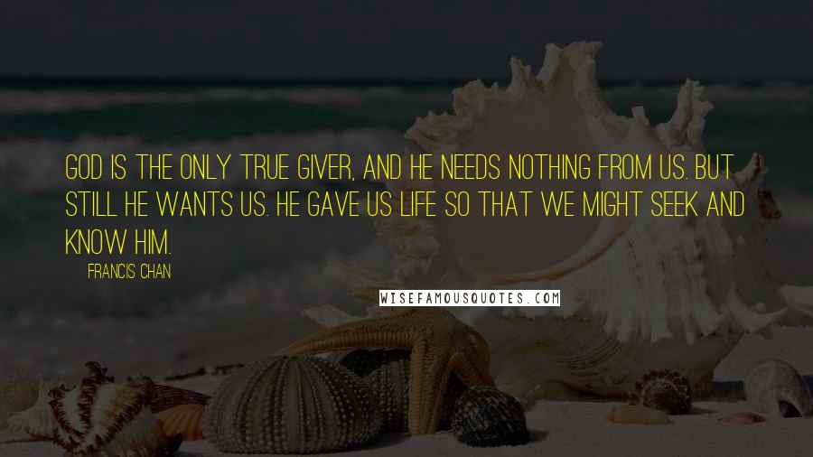 Francis Chan Quotes: God is the only true Giver, and He needs nothing from us. But still He wants us. He gave us life so that we might seek and know Him.