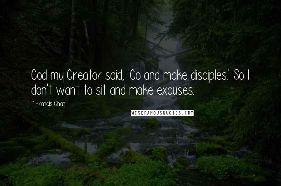 Francis Chan Quotes: God my Creator said, 'Go and make disciples.' So I don't want to sit and make excuses.